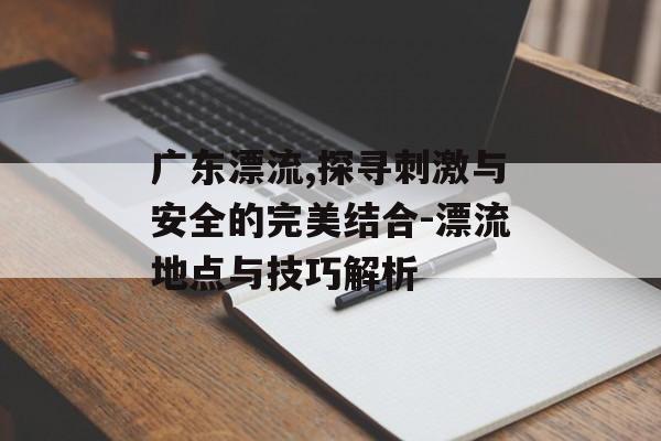 广东漂流,探寻刺激与安全的完美结合-漂流地点与技巧解析