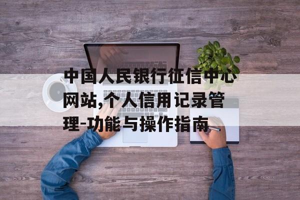 中国人民银行征信中心网站,个人信用记录管理-功能与操作指南