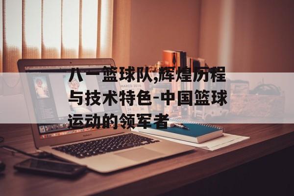 八一篮球队,辉煌历程与技术特色-中国篮球运动的领军者