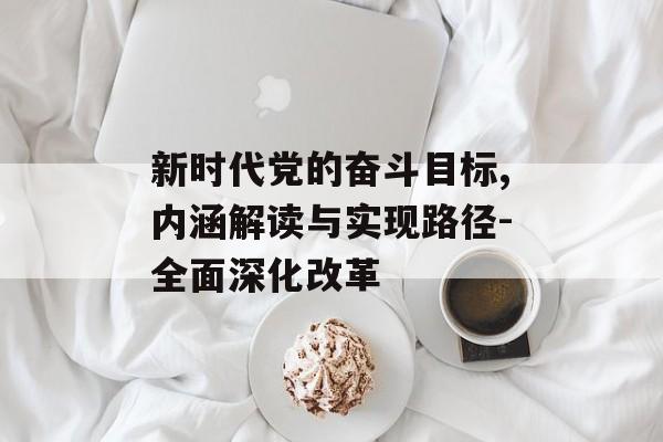 新时代党的奋斗目标,内涵解读与实现路径-全面深化改革