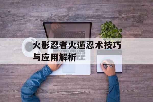 火影忍者火遁忍术技巧与应用解析