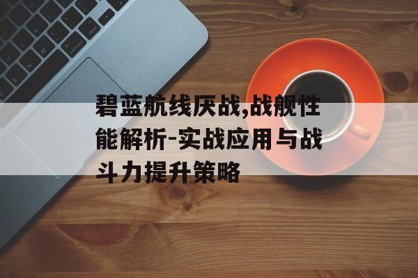碧蓝航线厌战,战舰性能解析-实战应用与战斗力提升策略