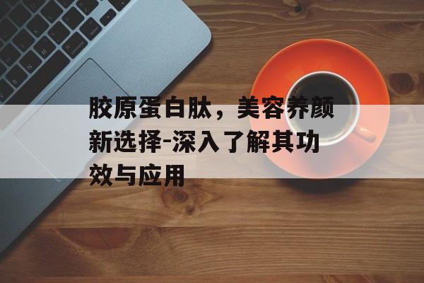 胶原蛋白肽，美容养颜新选择-深入了解其功效与应用