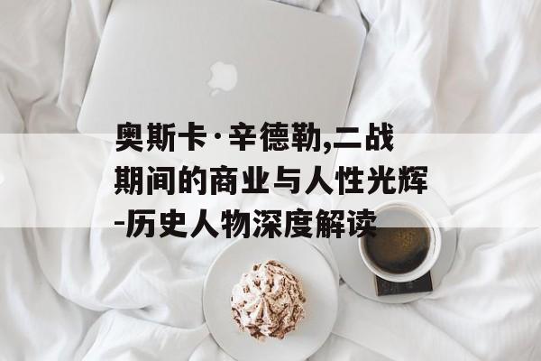 奥斯卡·辛德勒,二战期间的商业与人性光辉-历史人物深度解读