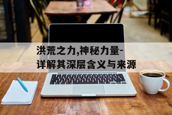 洪荒之力,神秘力量-详解其深层含义与来源