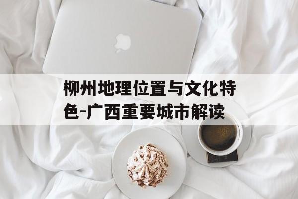 柳州地理位置与文化特色-广西重要城市解读