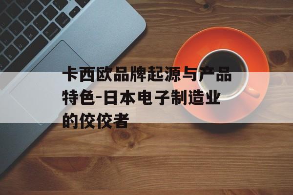 卡西欧品牌起源与产品特色-日本电子制造业的佼佼者
