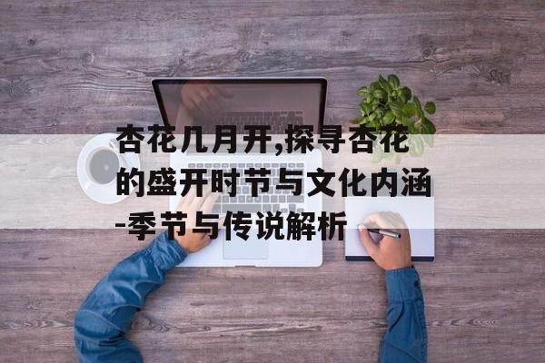 杏花几月开,探寻杏花的盛开时节与文化内涵-季节与传说解析