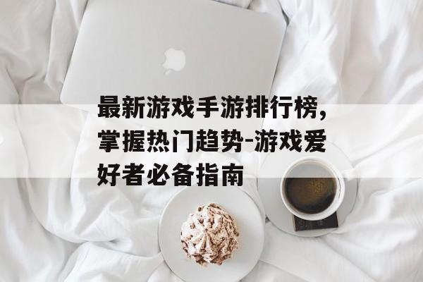 最新游戏手游排行榜,掌握热门趋势-游戏爱好者必备指南