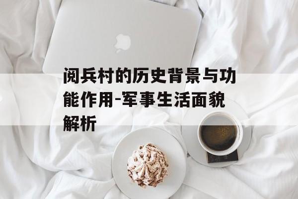 阅兵村的历史背景与功能作用-军事生活面貌解析