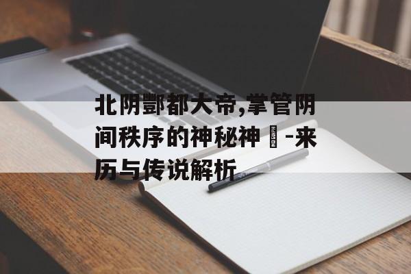 北阴酆都大帝,掌管阴间秩序的神秘神祇-来历与传说解析
