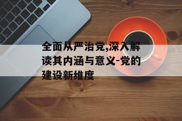 全面从严治党,深入解读其内涵与意义-党的建设新维度