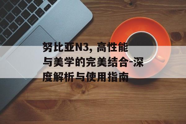 努比亚N3, 高性能与美学的完美结合-深度解析与使用指南