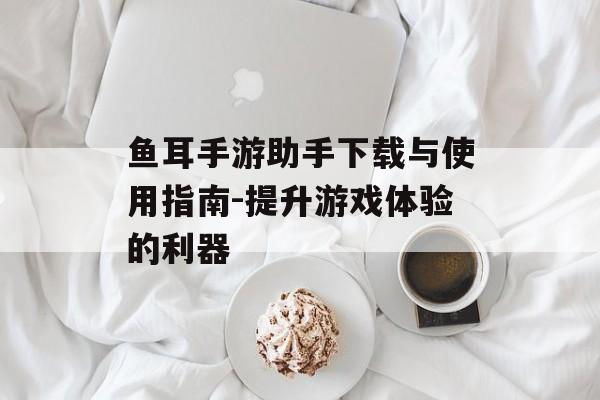 鱼耳手游助手下载与使用指南-提升游戏体验的利器