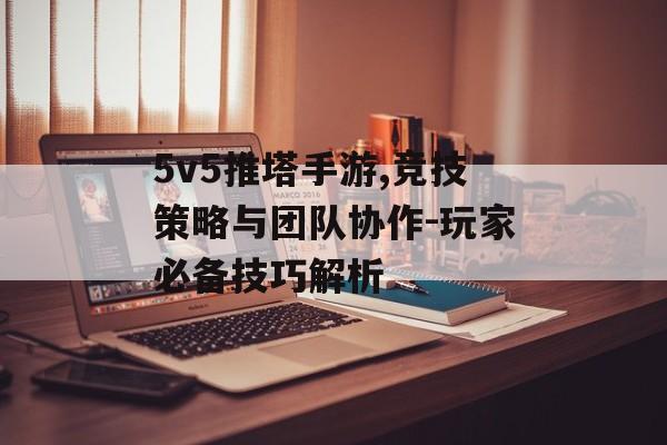 5v5推塔手游,竞技策略与团队协作-玩家必备技巧解析