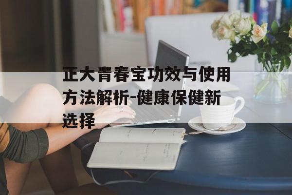 正大青春宝功效与使用方法解析-健康保健新选择