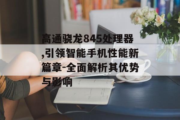高通骁龙845处理器,引领智能手机性能新篇章-全面解析其优势与影响