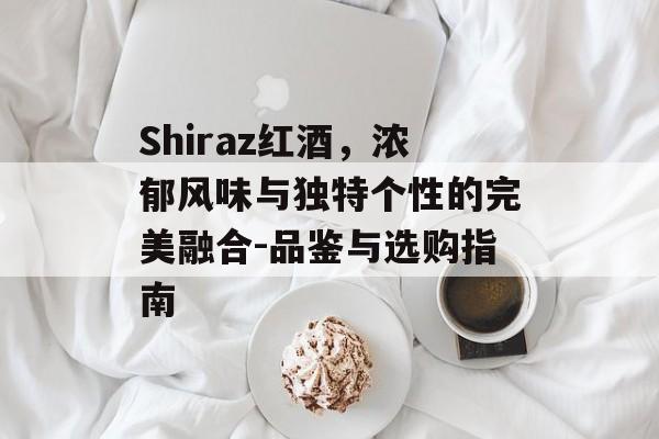 Shiraz红酒，浓郁风味与独特个性的完美融合-品鉴与选购指南