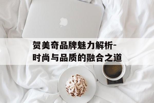 贺美奇品牌魅力解析-时尚与品质的融合之道