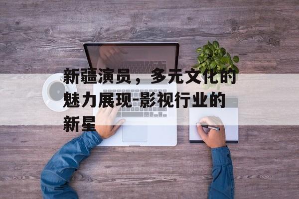 新疆演员，多元文化的魅力展现-影视行业的新星