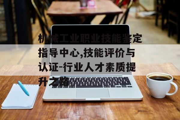 机械工业职业技能鉴定指导中心,技能评价与认证-行业人才素质提升之路