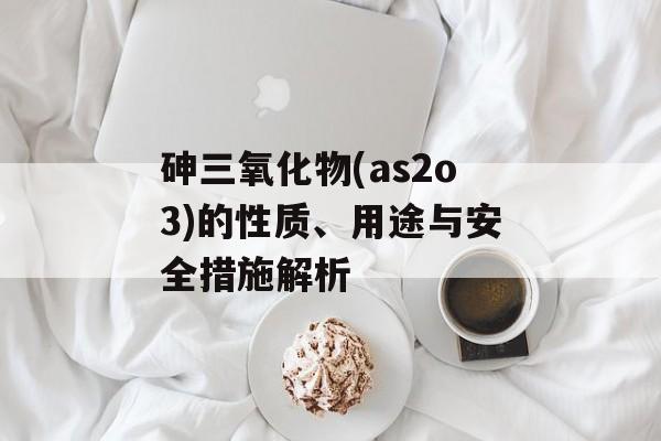 砷三氧化物(as2o3)的性质、用途与安全措施解析
