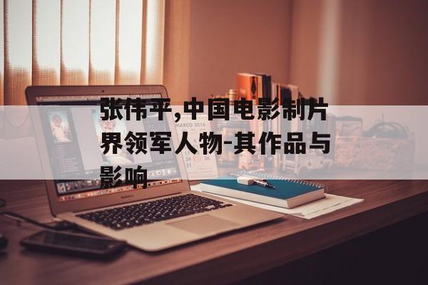 张伟平,中国电影制片界领军人物-其作品与影响