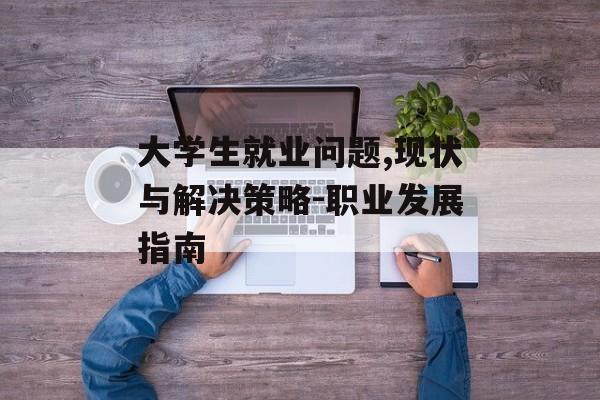 大学生就业问题,现状与解决策略-职业发展指南