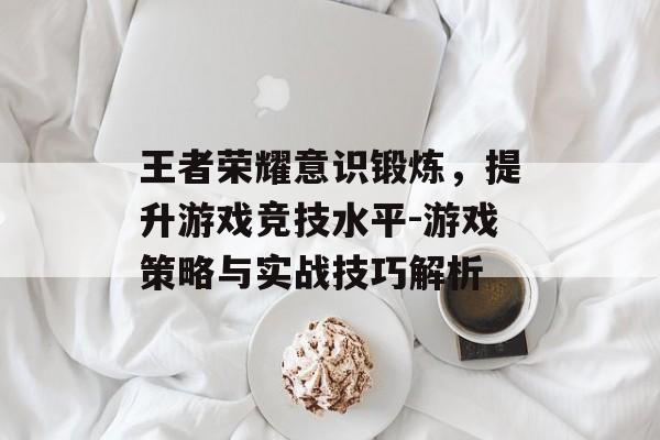王者荣耀意识锻炼，提升游戏竞技水平-游戏策略与实战技巧解析