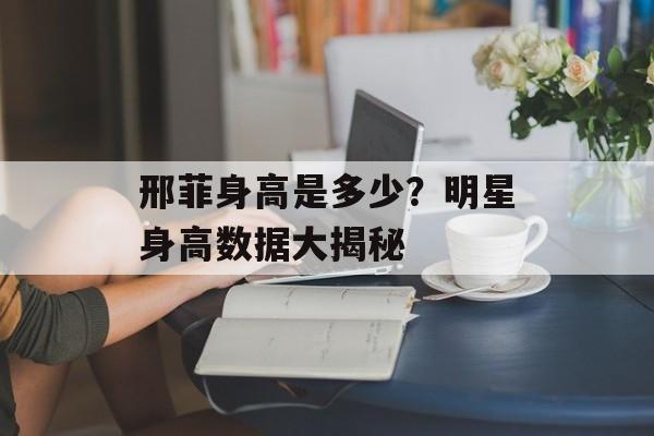 邢菲身高是多少？明星身高数据大揭秘
