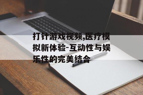 打针游戏视频,医疗模拟新体验-互动性与娱乐性的完美结合