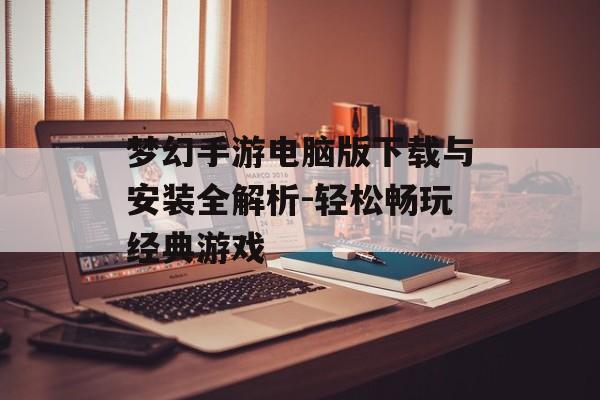 梦幻手游电脑版下载与安装全解析-轻松畅玩经典游戏