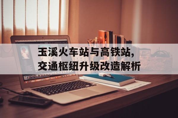 玉溪火车站与高铁站,交通枢纽升级改造解析