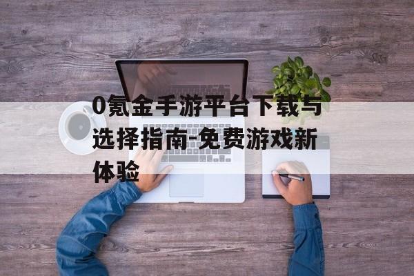 0氪金手游平台下载与选择指南-免费游戏新体验
