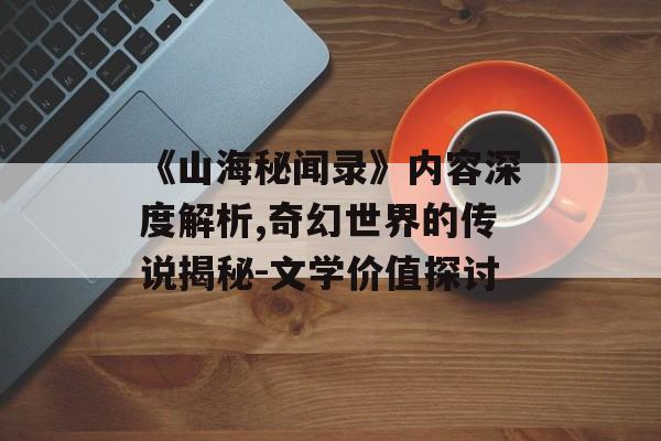 《山海秘闻录》内容深度解析,奇幻世界的传说揭秘-文学价值探讨