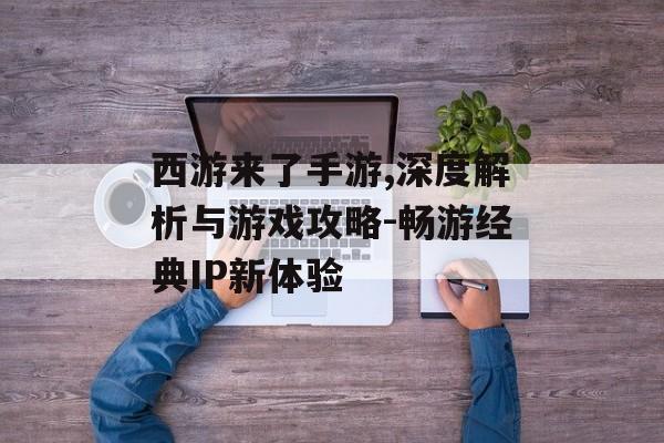 西游来了手游,深度解析与游戏攻略-畅游经典IP新体验