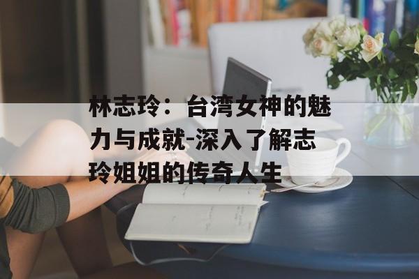 林志玲：台湾女神的魅力与成就-深入了解志玲姐姐的传奇人生