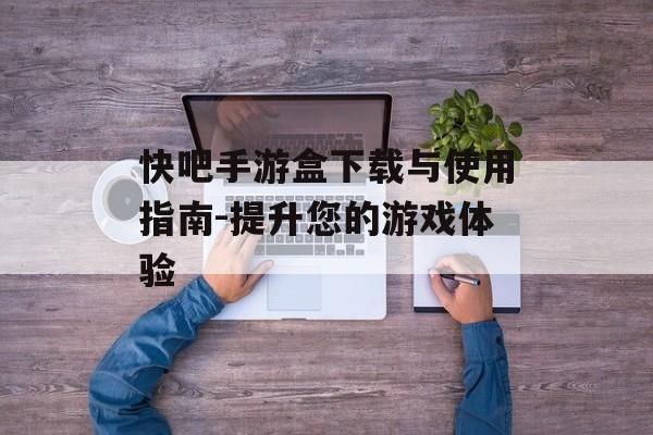 快吧手游盒下载与使用指南-提升您的游戏体验
