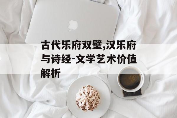 古代乐府双璧,汉乐府与诗经-文学艺术价值解析
