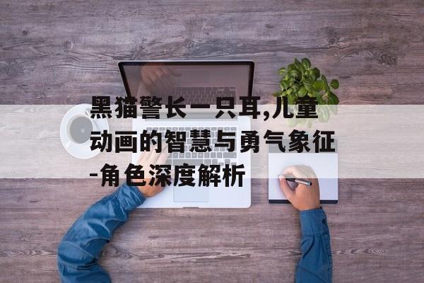 黑猫警长一只耳,儿童动画的智慧与勇气象征-角色深度解析
