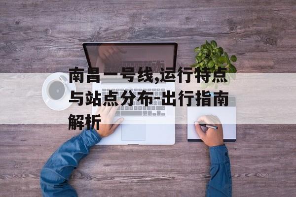 南昌一号线,运行特点与站点分布-出行指南解析