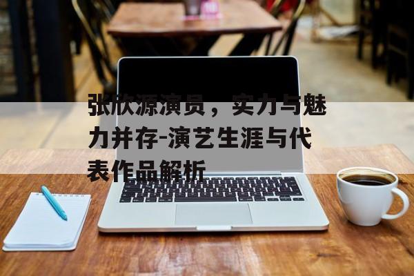 张欣源演员，实力与魅力并存-演艺生涯与代表作品解析