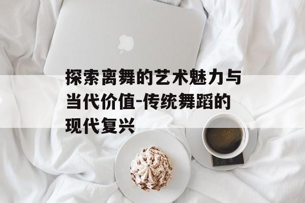 探索离舞的艺术魅力与当代价值-传统舞蹈的现代复兴