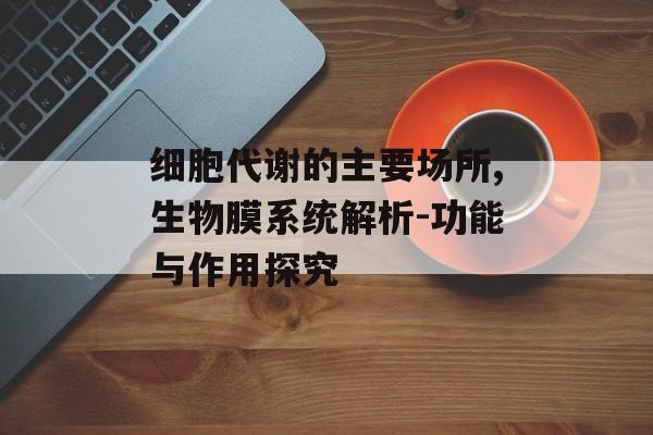 细胞代谢的主要场所,生物膜系统解析-功能与作用探究