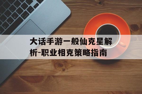 大话手游一般仙克星解析-职业相克策略指南