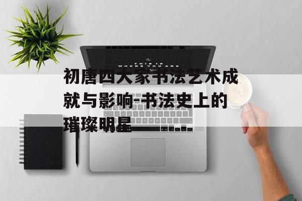 初唐四大家书法艺术成就与影响-书法史上的璀璨明星