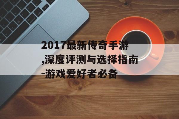 2017最新传奇手游,深度评测与选择指南-游戏爱好者必备