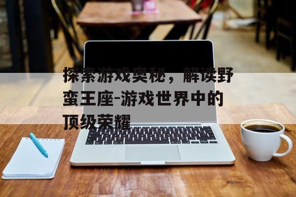 探索游戏奥秘，解读野蛮王座-游戏世界中的顶级荣耀