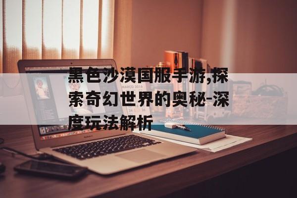 黑色沙漠国服手游,探索奇幻世界的奥秘-深度玩法解析