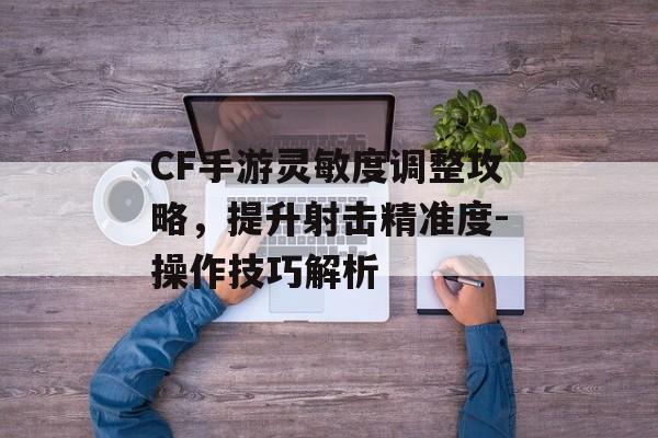 CF手游灵敏度调整攻略，提升射击精准度-操作技巧解析